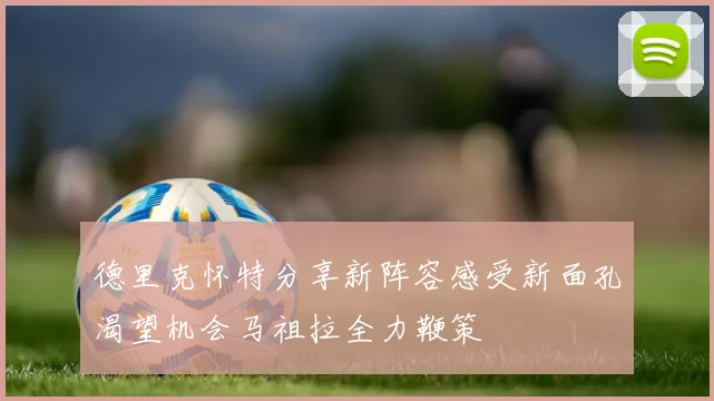 德里克怀特分享新阵容感受新面孔渴望机会马祖拉全力鞭策