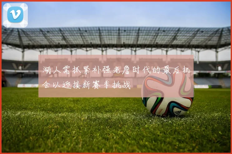 湖人需抓紧补强老詹时代的最后机会以迎接新赛季挑战