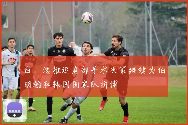 白昇浩推迟肩部手术决策继续为伯明翰和韩国国家队拼搏