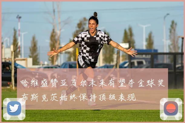 哈维盛赞亚马尔未来有望夺金球奖布斯克茨始终保持顶级表现