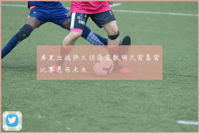 库里出战热火仍存变数明天背靠背比赛悬而未决