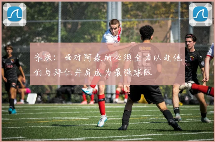 齐沃：面对阿森纳必须全力以赴他们与拜仁并肩成为最强球队