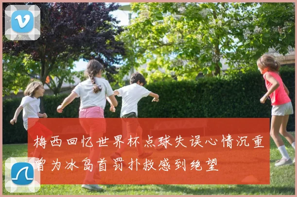 梅西回忆世界杯点球失误心情沉重曾为冰岛首罚扑救感到绝望