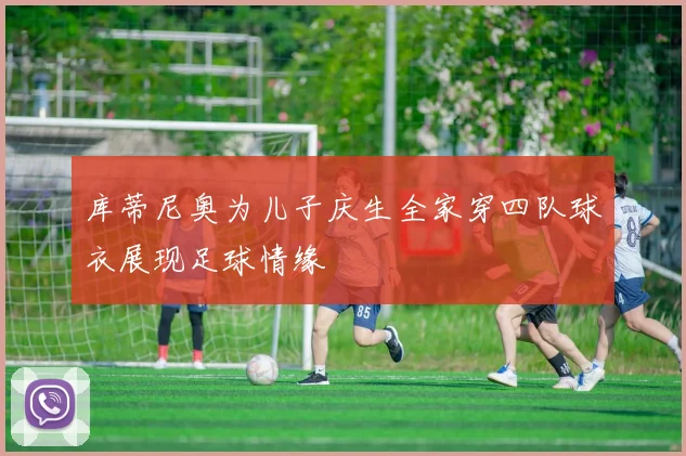 库蒂尼奥为儿子庆生全家穿四队球衣展现足球情缘