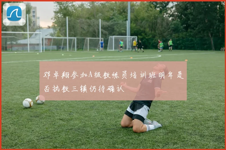 邓卓翔参加A级教练员培训班明年是否执教三镇仍待确认