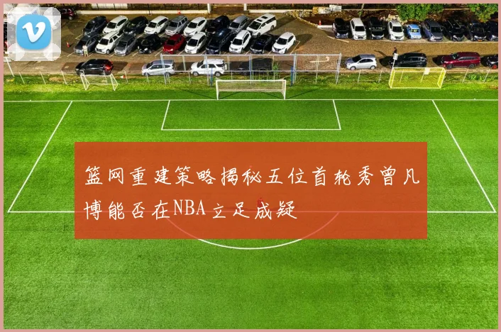 篮网重建策略揭秘五位首轮秀曾凡博能否在NBA立足成疑
