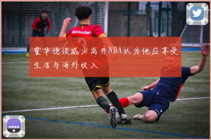 霍华德谈威少离开NBA认为他应享受生活与海外收入