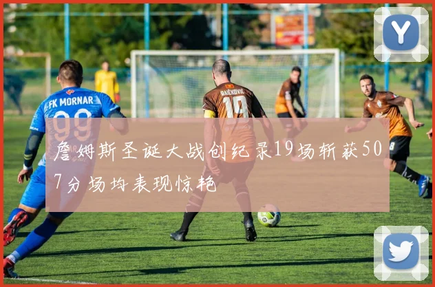 詹姆斯圣诞大战创纪录19场斩获507分场均表现惊艳