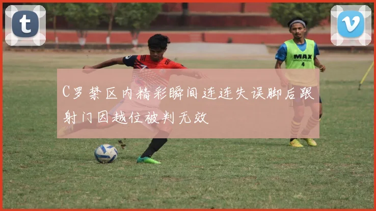 C罗禁区内精彩瞬间连连失误脚后跟射门因越位被判无效