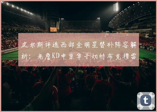 皮尔斯评选西部全明星替补阵容解析：老詹KD申京华子切特布克穆雷的实力对比