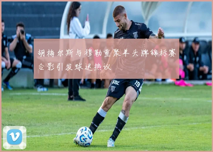 胡梅尔斯与穆勒重聚羊头牌锦标赛合影引发球迷热议
