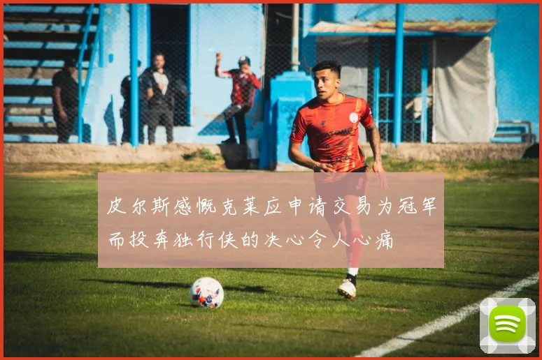 皮尔斯感慨克莱应申请交易为冠军而投奔独行侠的决心令人心痛