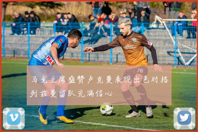 马竞主席盛赞卢克曼表现出色对格列兹曼留队充满信心