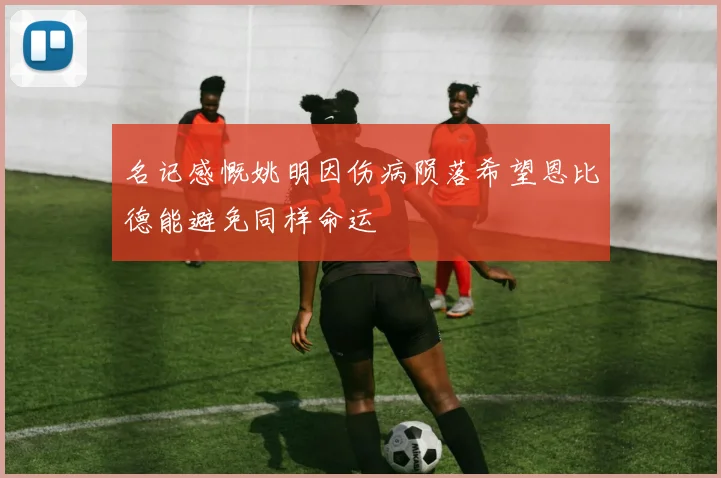 名记感慨姚明因伤病陨落希望恩比德能避免同样命运