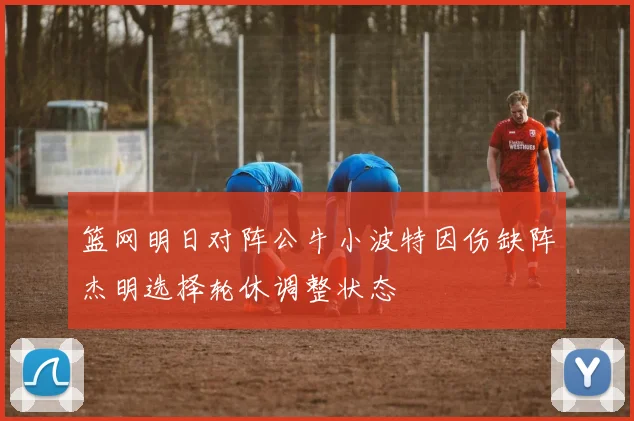 篮网明日对阵公牛小波特因伤缺阵杰明选择轮休调整状态
