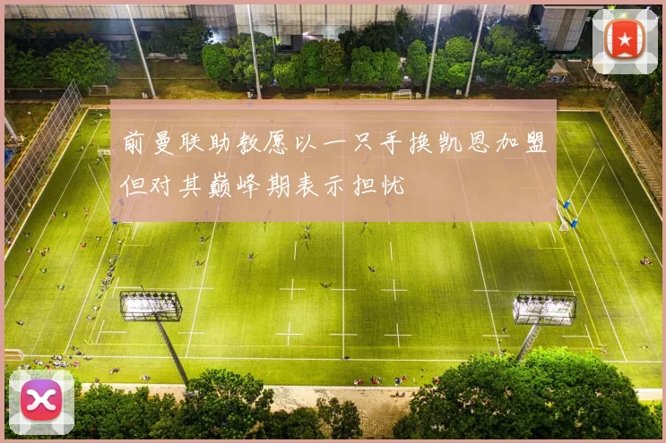 前曼联助教愿以一只手换凯恩加盟但对其巅峰期表示担忧