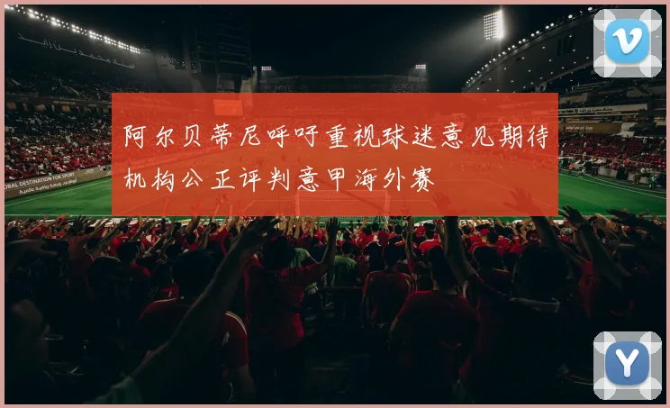 阿尔贝蒂尼呼吁重视球迷意见期待机构公正评判意甲海外赛