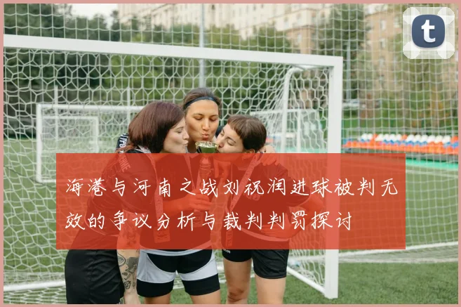 海港与河南之战刘祝润进球被判无效的争议分析与裁判判罚探讨