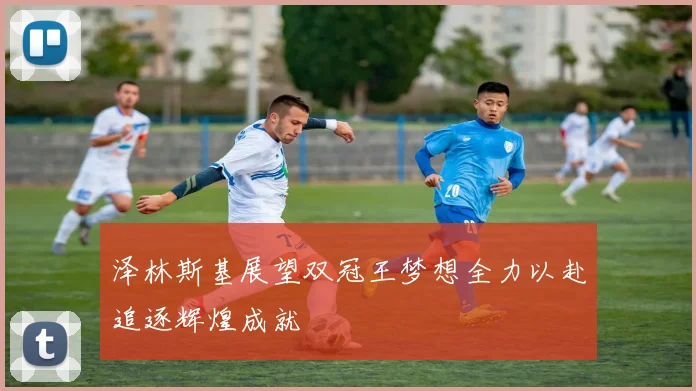 泽林斯基展望双冠王梦想全力以赴追逐辉煌成就