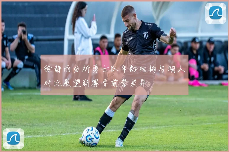 徐静雨分析勇士队年龄结构与湖人对比展望新赛季前景差异
