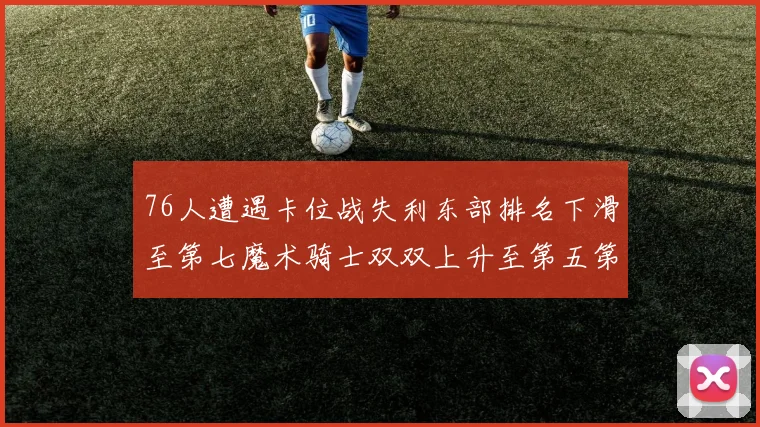 76人遭遇卡位战失利东部排名下滑至第七魔术骑士双双上升至第五第六位