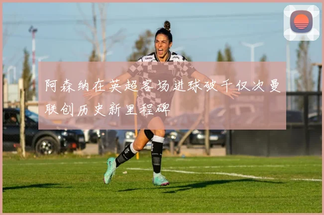 阿森纳在英超客场进球破千仅次曼联创历史新里程碑