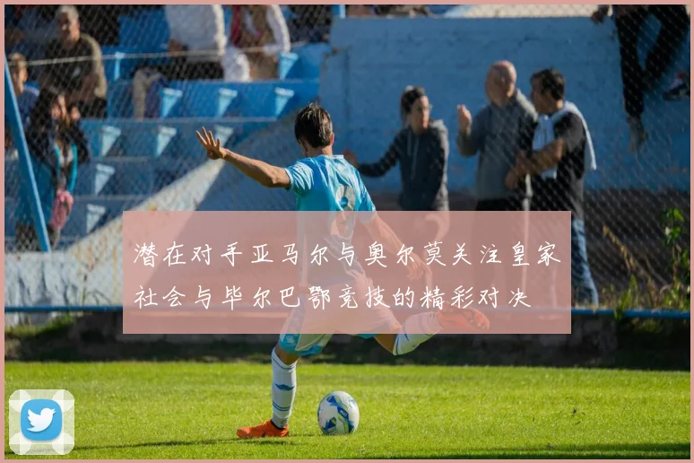潜在对手亚马尔与奥尔莫关注皇家社会与毕尔巴鄂竞技的精彩对决