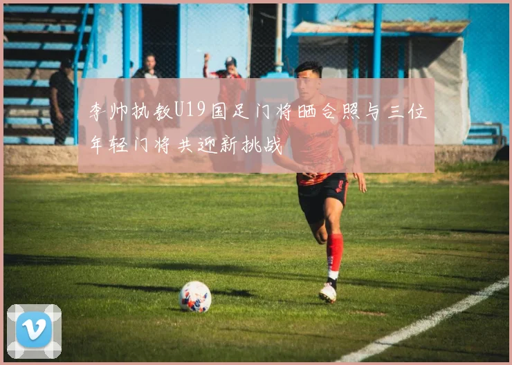 李帅执教U19国足门将晒合照与三位年轻门将共迎新挑战