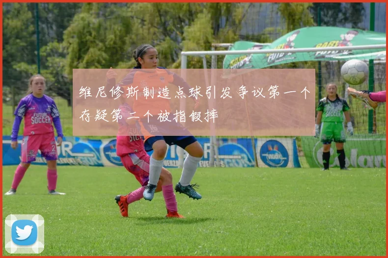 维尼修斯制造点球引发争议第一个存疑第二个被指假摔