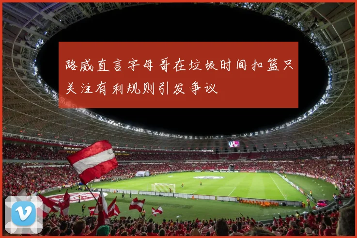路威直言字母哥在垃圾时间扣篮只关注有利规则引发争议