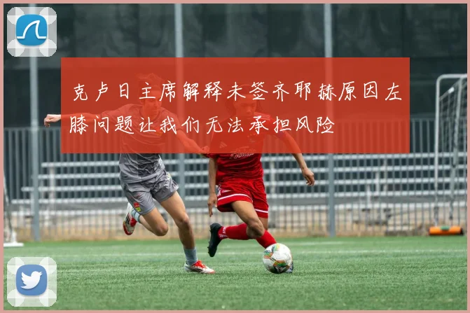 克卢日主席解释未签齐耶赫原因左膝问题让我们无法承担风险